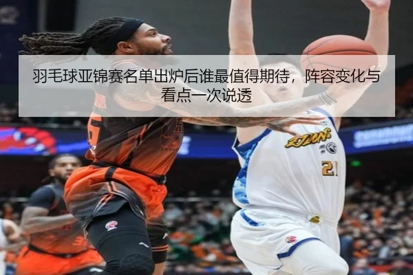 羽毛球亚锦赛名单出炉后谁最值得期待，阵容变化与看点一次说透